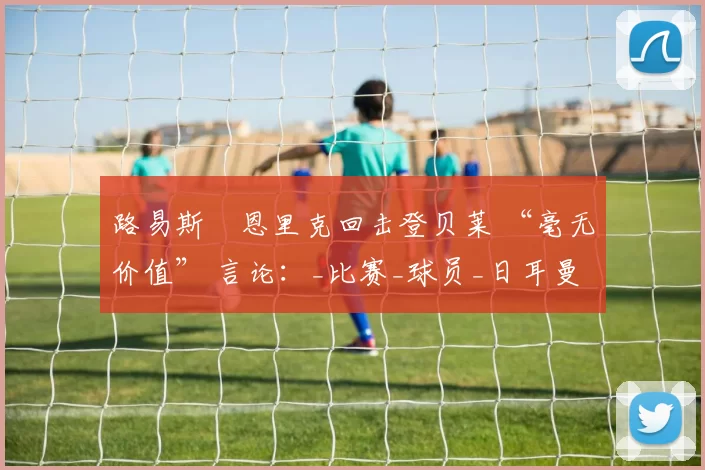 路易斯・恩里克回击登贝莱 “毫无价值” 言论:_比赛_球员_日耳曼