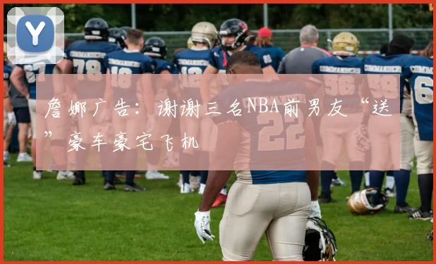 詹娜广告：谢谢三名NBA前男友“送”豪车豪宅飞机