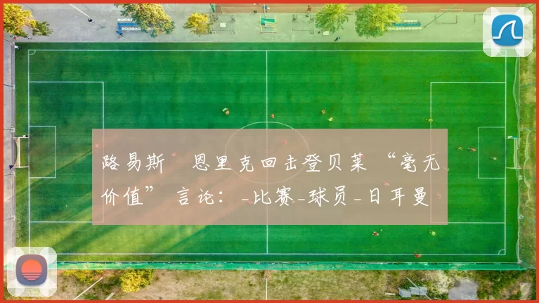 路易斯・恩里克回击登贝莱 “毫无价值” 言论：_比赛_球员_日耳曼