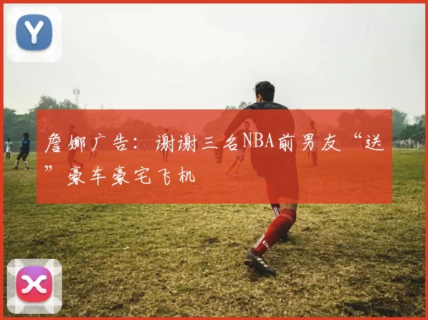 詹娜广告：谢谢三名NBA前男友“送”豪车豪宅飞机