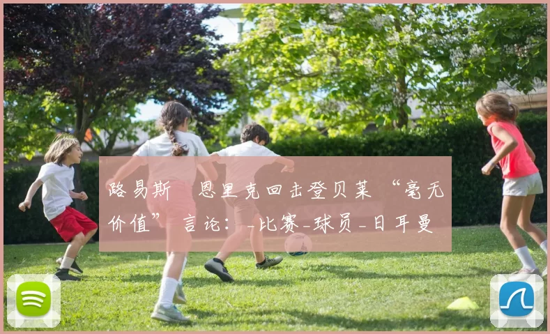 路易斯・恩里克回击登贝莱 “毫无价值” 言论：_比赛_球员_日耳曼