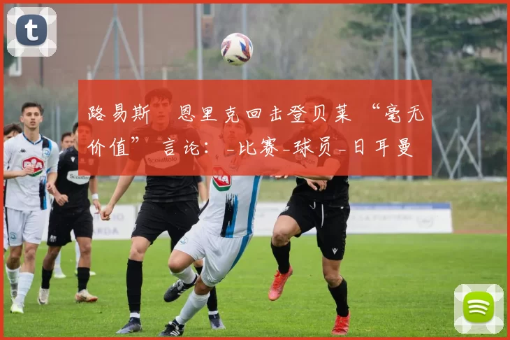 路易斯・恩里克回击登贝莱 “毫无价值” 言论:_比赛_球员_日耳曼