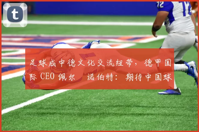 足球成中德文化交流纽带，德甲国际 CEO 佩尔・诺伯特：期待中国球员登场