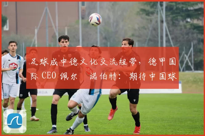 足球成中德文化交流纽带，德甲国际 CEO 佩尔・诺伯特：期待中国球员登场
