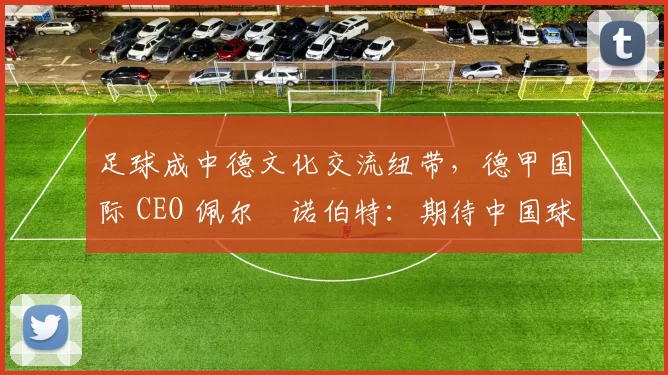 足球成中德文化交流纽带，德甲国际 CEO 佩尔・诺伯特：期待中国球员登场