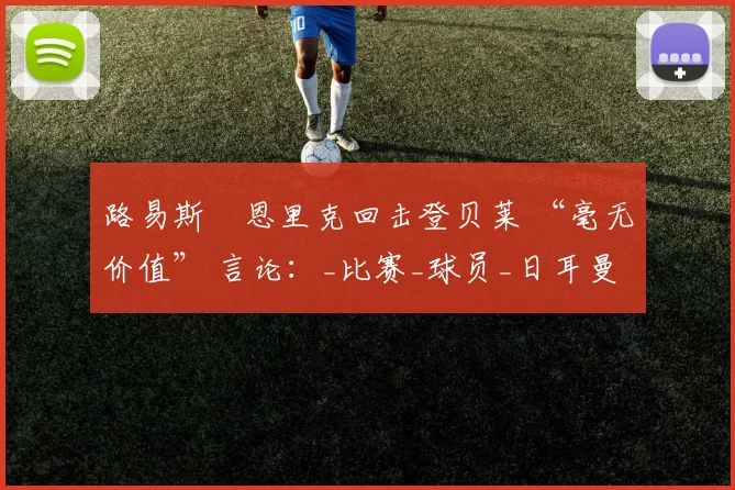 路易斯・恩里克回击登贝莱 “毫无价值” 言论：_比赛_球员_日耳曼