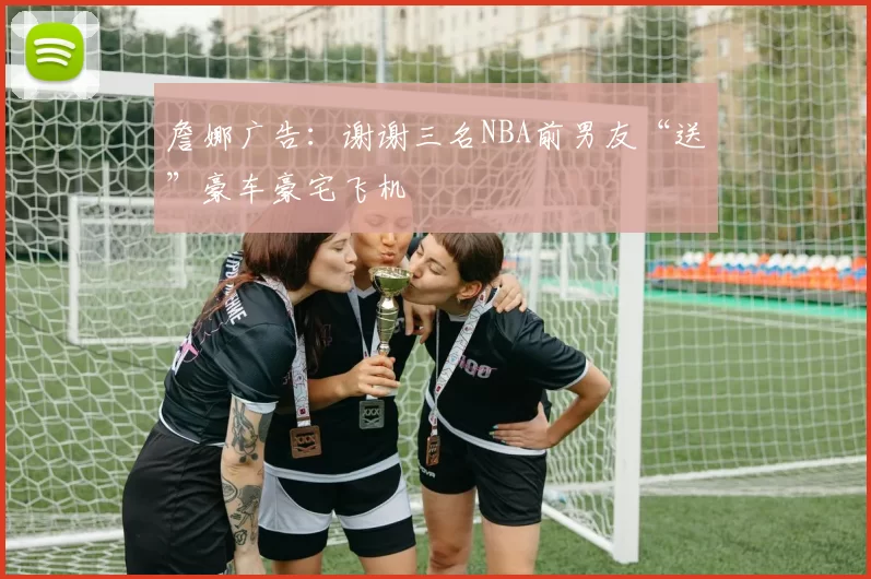 詹娜广告:谢谢三名NBA前男友“送”豪车豪宅飞机