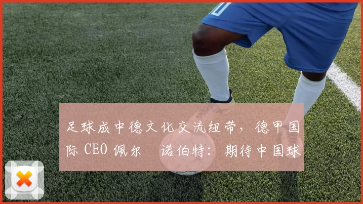 足球成中德文化交流纽带，德甲国际 CEO 佩尔・诺伯特：期待中国球员登场