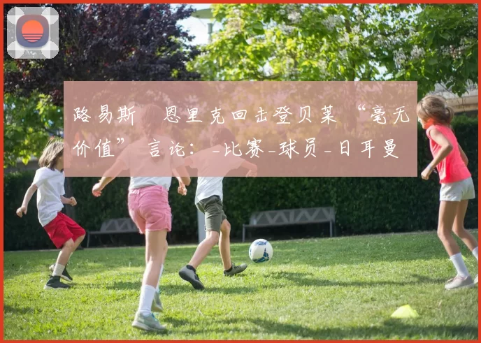 路易斯・恩里克回击登贝莱 “毫无价值” 言论：_比赛_球员_日耳曼