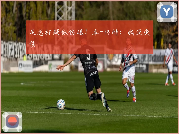 足总杯疑似伤退？本-怀特：我没受伤