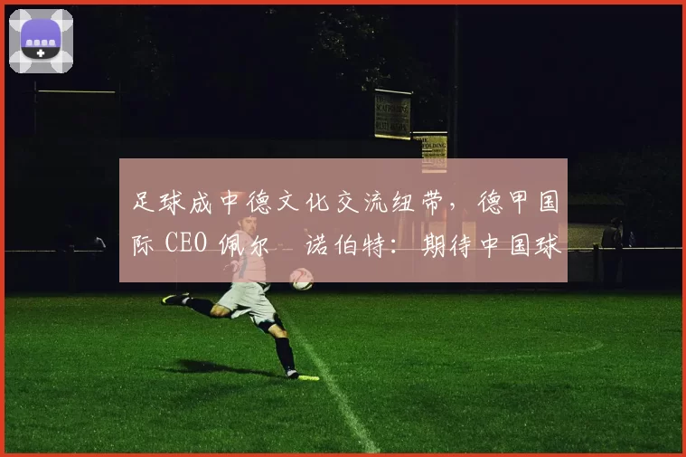 足球成中德文化交流纽带，德甲国际 CEO 佩尔・诺伯特：期待中国球员登场