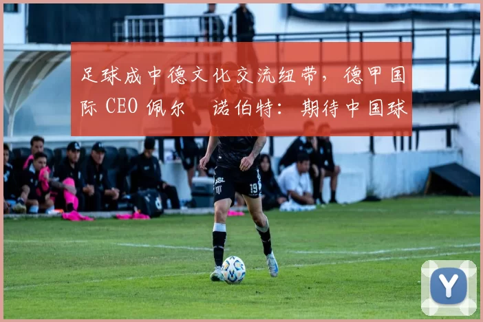 足球成中德文化交流纽带，德甲国际 CEO 佩尔・诺伯特：期待中国球员登场