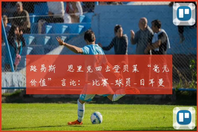 路易斯・恩里克回击登贝莱 “毫无价值” 言论：_比赛_球员_日耳曼