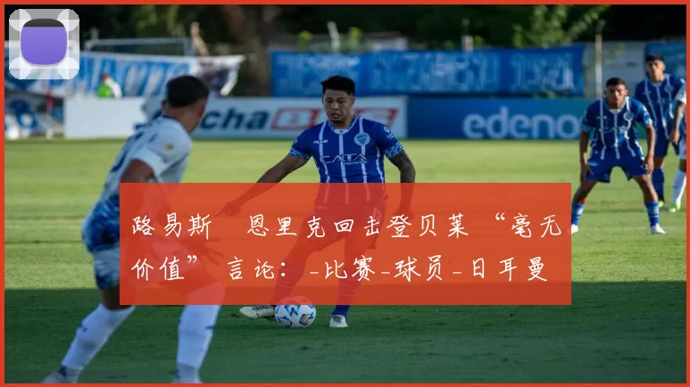 路易斯・恩里克回击登贝莱 “毫无价值” 言论：_比赛_球员_日耳曼