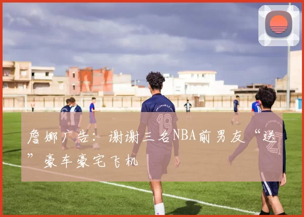 詹娜广告：谢谢三名NBA前男友“送”豪车豪宅飞机