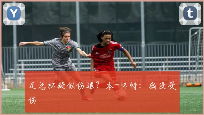 足总杯疑似伤退？本-怀特：我没受伤