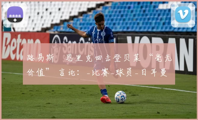 路易斯・恩里克回击登贝莱 “毫无价值” 言论：_比赛_球员_日耳曼
