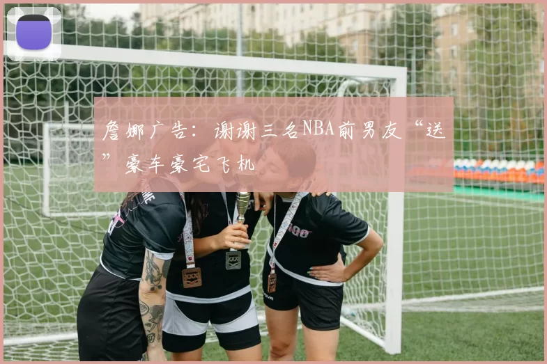 詹娜广告:谢谢三名NBA前男友“送”豪车豪宅飞机
