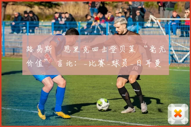 路易斯・恩里克回击登贝莱 “毫无价值” 言论：_比赛_球员_日耳曼