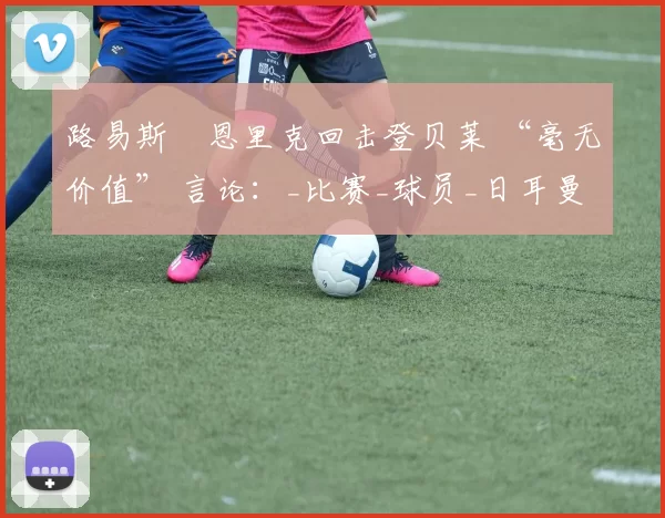 路易斯・恩里克回击登贝莱 “毫无价值” 言论：_比赛_球员_日耳曼