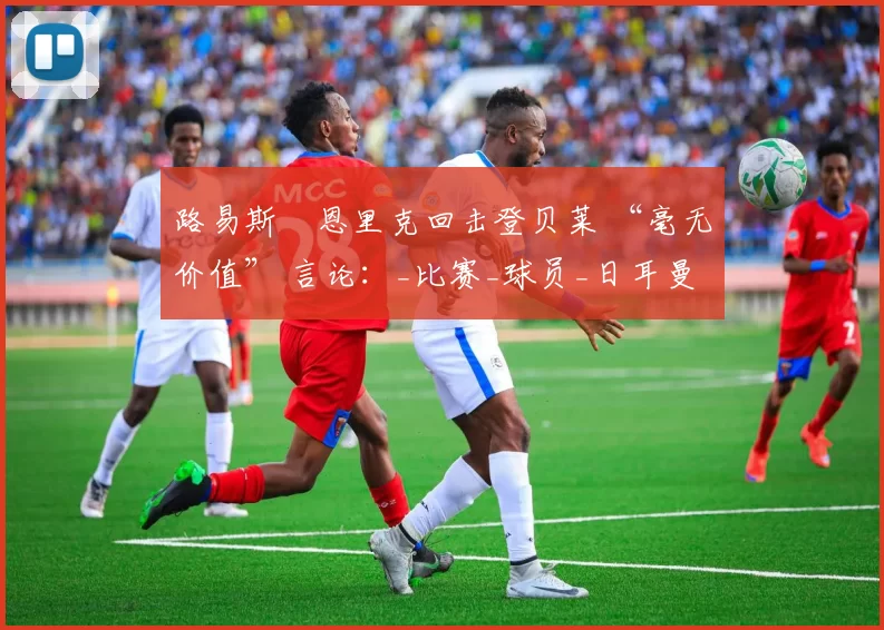 路易斯・恩里克回击登贝莱 “毫无价值” 言论：_比赛_球员_日耳曼