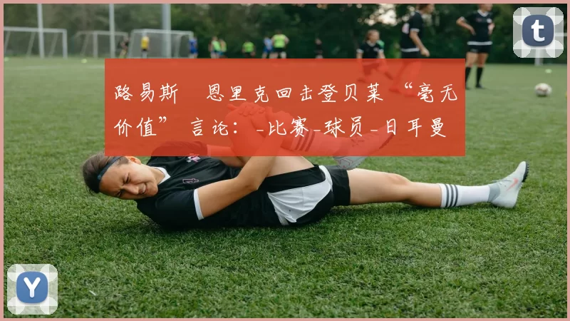 路易斯・恩里克回击登贝莱 “毫无价值” 言论：_比赛_球员_日耳曼