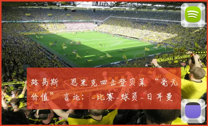 路易斯・恩里克回击登贝莱 “毫无价值” 言论：_比赛_球员_日耳曼