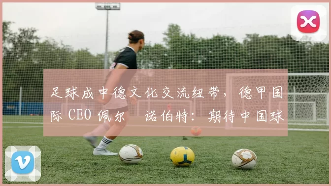 足球成中德文化交流纽带，德甲国际 CEO 佩尔・诺伯特：期待中国球员登场