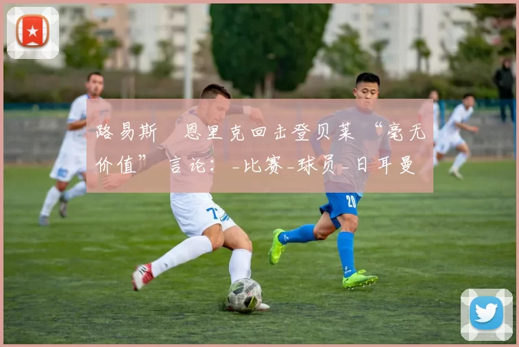 路易斯・恩里克回击登贝莱 “毫无价值” 言论：_比赛_球员_日耳曼