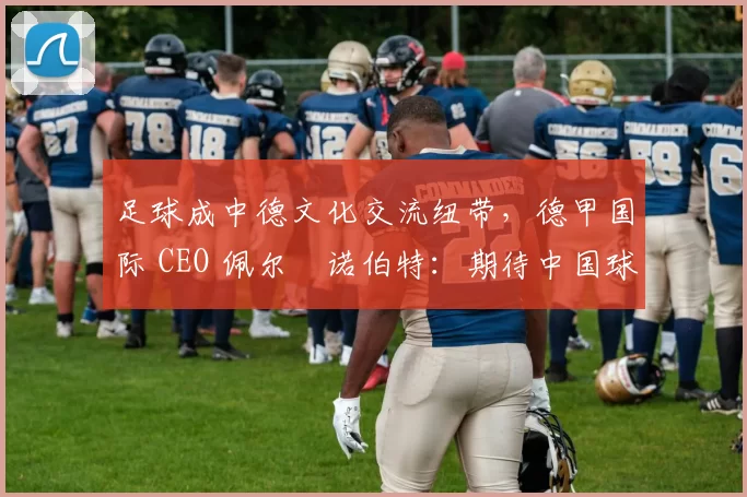 足球成中德文化交流纽带，德甲国际 CEO 佩尔・诺伯特：期待中国球员登场