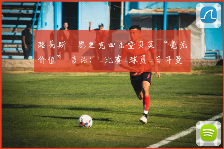 路易斯・恩里克回击登贝莱 “毫无价值” 言论：_比赛_球员_日耳曼
