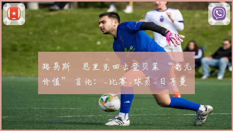 路易斯・恩里克回击登贝莱 “毫无价值” 言论：_比赛_球员_日耳曼