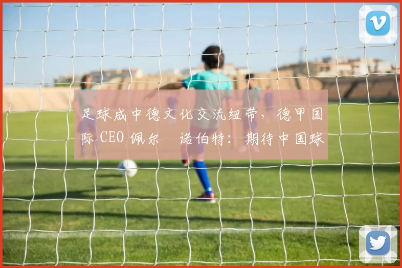 足球成中德文化交流纽带，德甲国际 CEO 佩尔・诺伯特：期待中国球员登场
