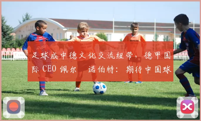 足球成中德文化交流纽带,德甲国际 CEO 佩尔・诺伯特:期待中国球员登场