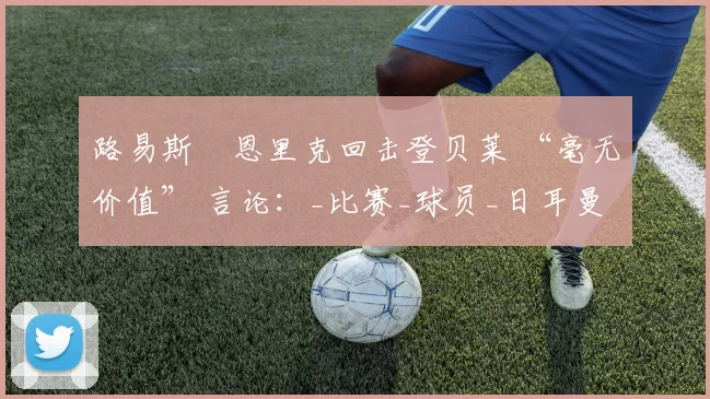 路易斯・恩里克回击登贝莱 “毫无价值” 言论：_比赛_球员_日耳曼