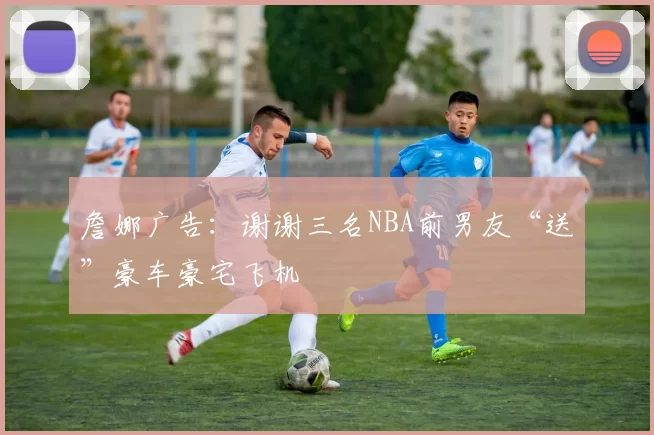 詹娜广告：谢谢三名NBA前男友“送”豪车豪宅飞机