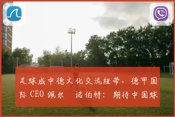 足球成中德文化交流纽带,德甲国际 CEO 佩尔・诺伯特:期待中国球员登场