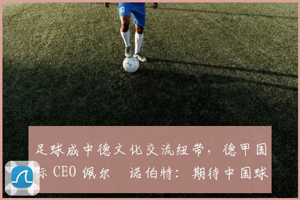 足球成中德文化交流纽带，德甲国际 CEO 佩尔・诺伯特：期待中国球员登场