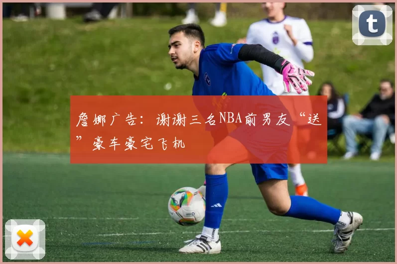 詹娜广告：谢谢三名NBA前男友“送”豪车豪宅飞机