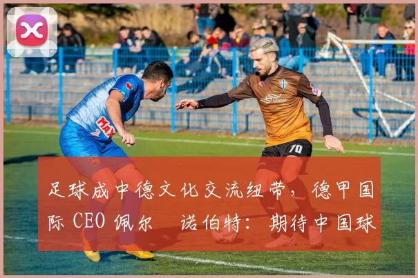 足球成中德文化交流纽带，德甲国际 CEO 佩尔・诺伯特：期待中国球员登场
