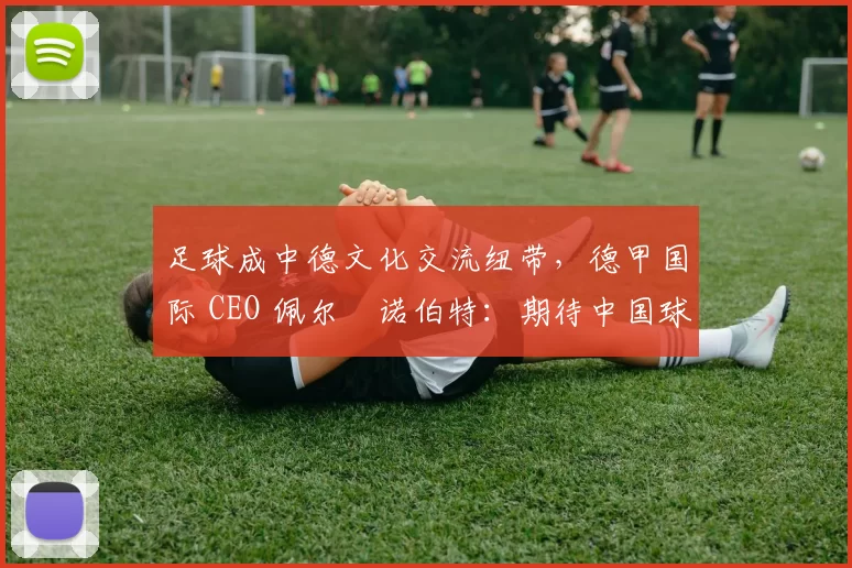 足球成中德文化交流纽带，德甲国际 CEO 佩尔・诺伯特：期待中国球员登场