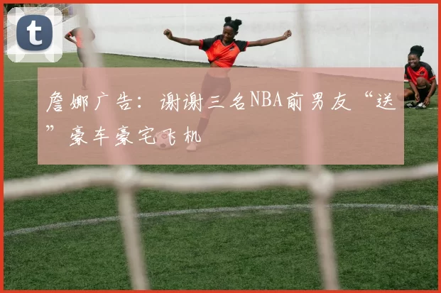 詹娜广告：谢谢三名NBA前男友“送”豪车豪宅飞机