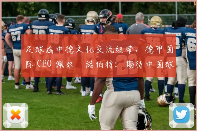 足球成中德文化交流纽带，德甲国际 CEO 佩尔・诺伯特：期待中国球员登场