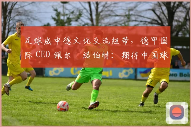 足球成中德文化交流纽带，德甲国际 CEO 佩尔・诺伯特：期待中国球员登场
