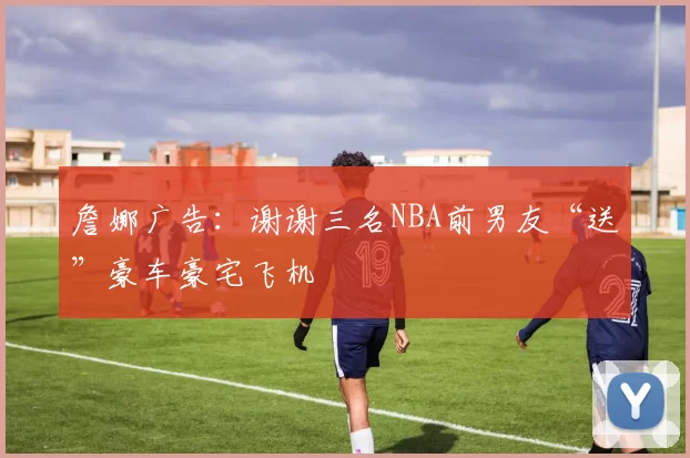 詹娜广告：谢谢三名NBA前男友“送”豪车豪宅飞机