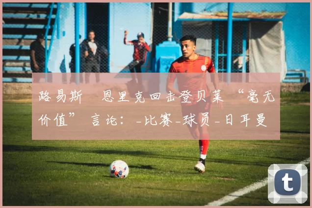 路易斯・恩里克回击登贝莱 “毫无价值” 言论：_比赛_球员_日耳曼