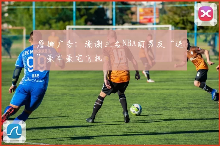 詹娜广告：谢谢三名NBA前男友“送”豪车豪宅飞机