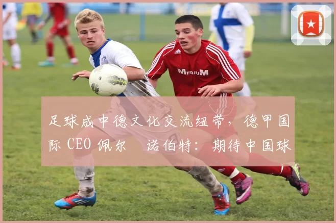 足球成中德文化交流纽带，德甲国际 CEO 佩尔・诺伯特：期待中国球员登场
