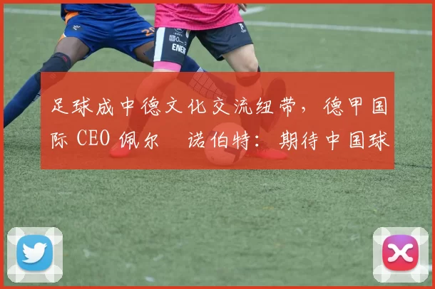 足球成中德文化交流纽带,德甲国际 CEO 佩尔・诺伯特:期待中国球员登场