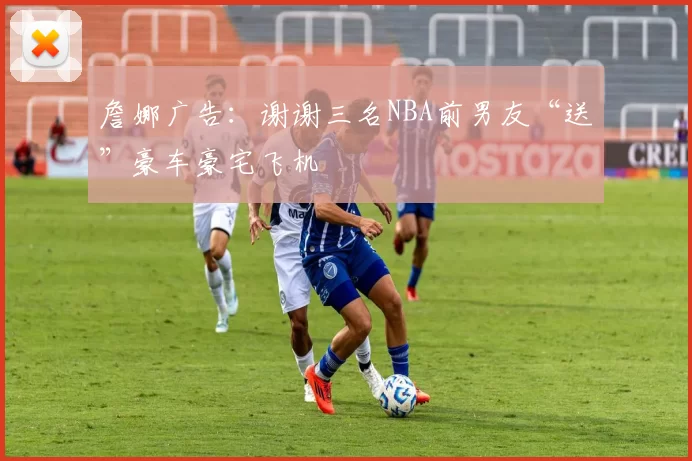 詹娜广告：谢谢三名NBA前男友“送”豪车豪宅飞机